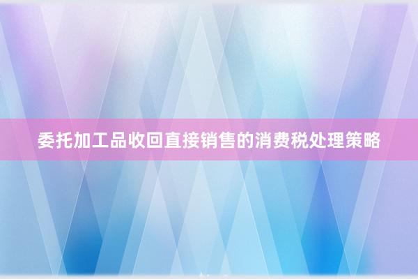 委托加工品收回直接销售的消费税处理策略