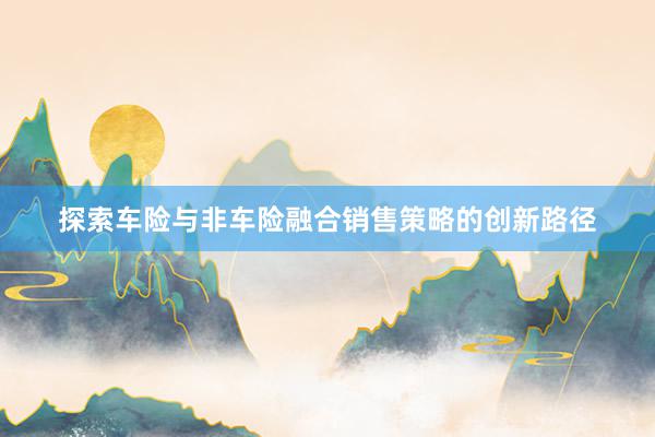 探索车险与非车险融合销售策略的创新路径