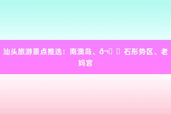 汕头旅游景点推选：南澳岛、𬒈石形势区、老妈宫